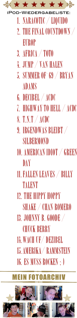 ￼
iPod-Wiedergabeliste:
Naracotic / liquido
the final countdown / europ
africa / toto
jump / van halen
summer of`69 / bryan Adams
Decibel / acDC
highway to hell / acdc
t.n.t / acdc
irgendwas bleibt / silbermond
 american idiot / green Day
fallen leaves / billy talent
 the hippy hoppy shake / chan romero
 johnny b. goode / chuck berry
wach uf/ dezibel
amerika/ rammstein
 es muss r0cken ;-)
￼
Mein Fotoarchiv
￼
￼￼￼￼
￼￼￼